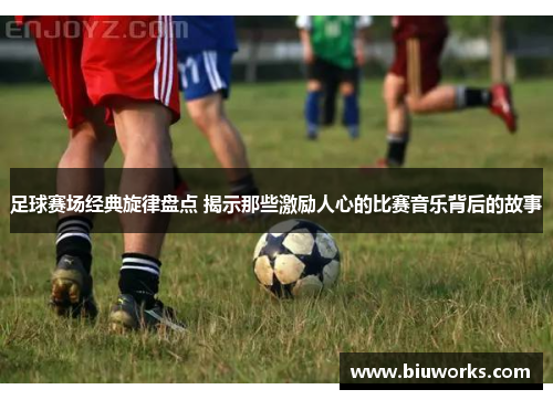 足球赛场经典旋律盘点 揭示那些激励人心的比赛音乐背后的故事