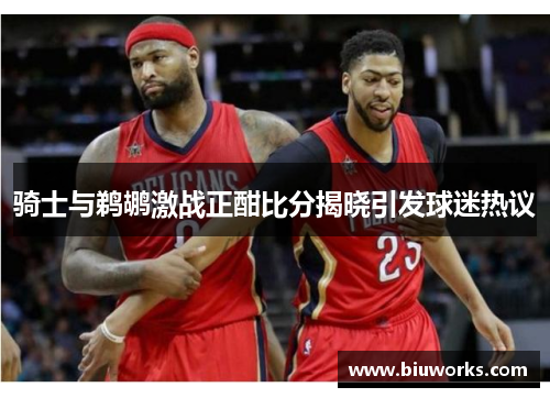 骑士与鹈鹕激战正酣比分揭晓引发球迷热议